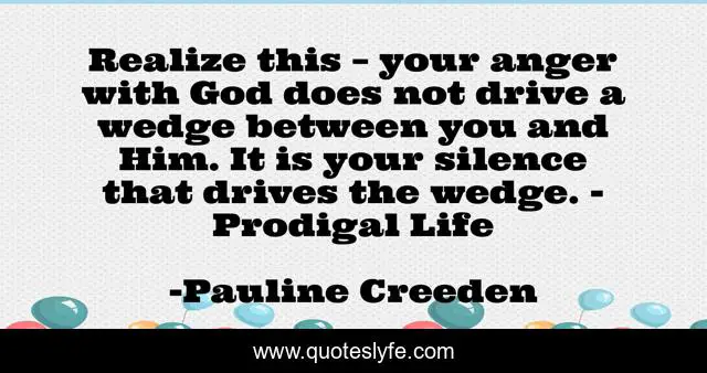 Realize this – your anger with God does not drive a wedge between you and Him. It is your silence that drives the wedge. - Prodigal Life