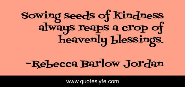 Sowing seeds of kindness always reaps a crop of heavenly blessings.