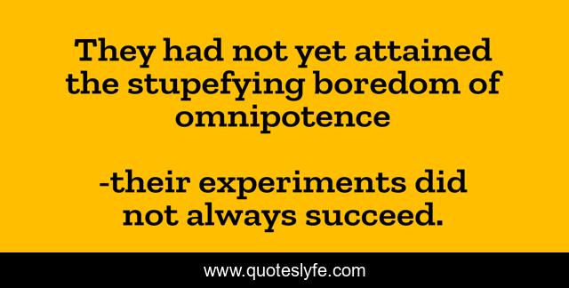 They had not yet attained the stupefying boredom of omnipotence