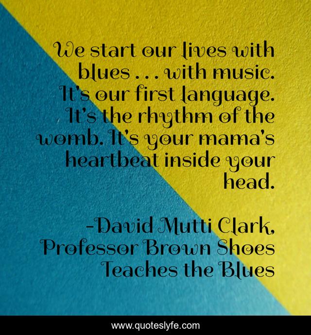 We start our lives with blues . . . with music. It's our first language. It's the rhythm of the womb. It's your mama's heartbeat inside your head.