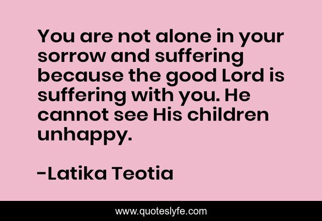 You are not alone in your sorrow and suffering because the good Lord is suffering with you. He cannot see His children unhappy.