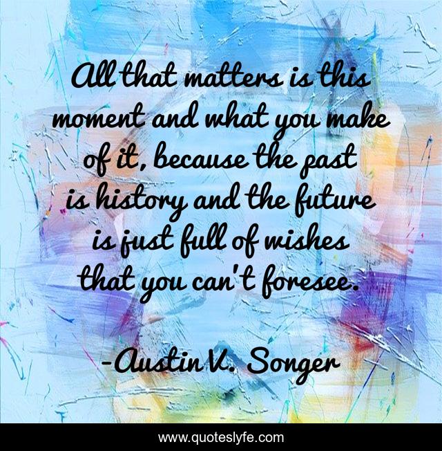 All that matters is this moment and what you make of it, because the past is history and the future is just full of wishes that you can’t foresee.