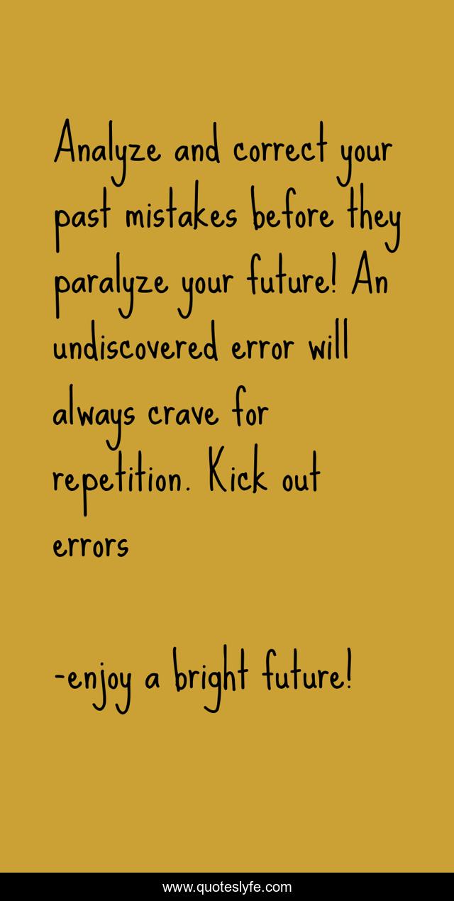 Analyze and correct your past mistakes before they paralyze your future! An undiscovered error will always crave for repetition. Kick out errors