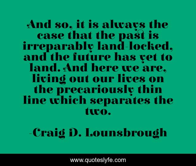 And so, it is always the case that the past is irreparably land-locked, and the future has yet to land. And here we are, living out our lives on the precariously thin line which separates the two.