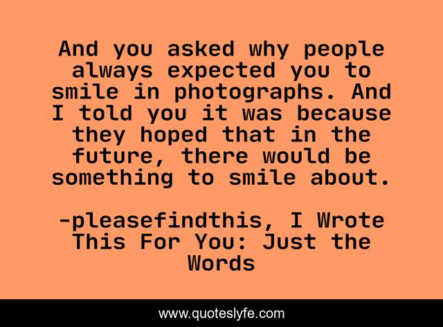 And you asked why people always expected you to smile in photographs. And I told you it was because they hoped that in the future, there would be something to smile about.