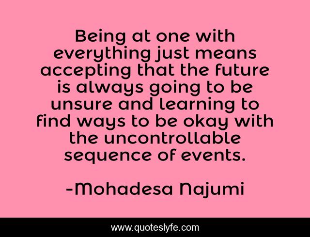 Being at one with everything just means accepting that the future is always going to be unsure and learning to find ways to be okay with the uncontrollable sequence of events.