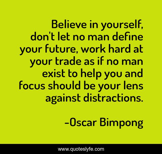 Believe in yourself, don't let no man define your future, work hard at your trade as if no man exist to help you and focus should be your lens against distractions.