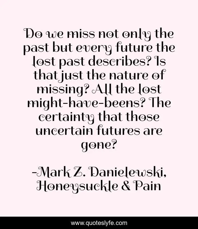 Do we miss not only the past but every future the lost past describes? Is that just the nature of missing? All the lost might-have-beens? The certainty that those uncertain futures are gone?
