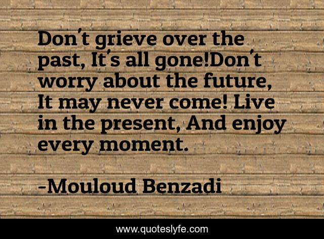 Don't grieve over the past, It's all gone!Don't worry about the future, It may never come! Live in the present, And enjoy every moment.