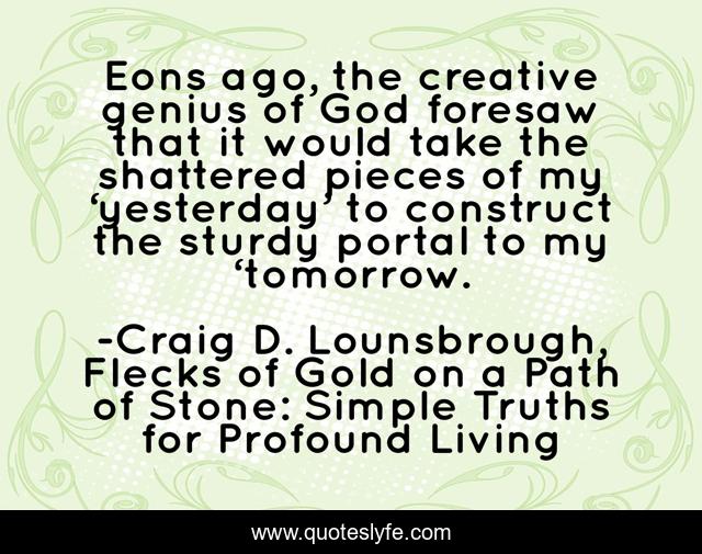 Eons ago, the creative genius of God foresaw that it would take the shattered pieces of my ‘yesterday’ to construct the sturdy portal to my ‘tomorrow.