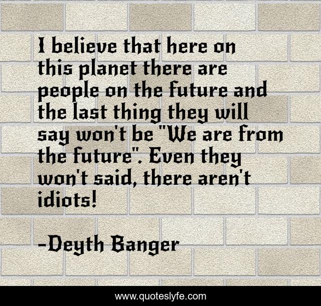 I believe that here on this planet there are people on the future and the last thing they will say won't be 