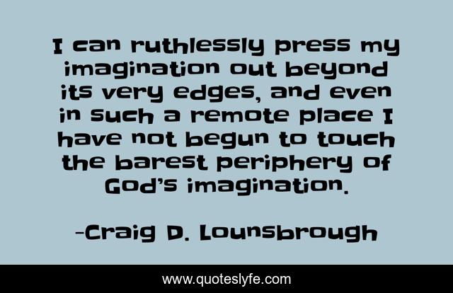 I can ruthlessly press my imagination out beyond its very edges, and even in such a remote place I have not begun to touch the barest periphery of God’s imagination.