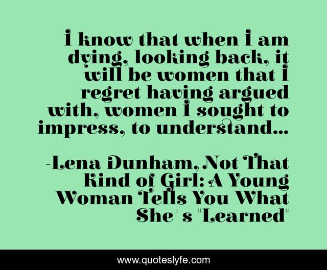 I know that when I am dying, looking back, it will be women that I regret having argued with, women I sought to impress, to understand...