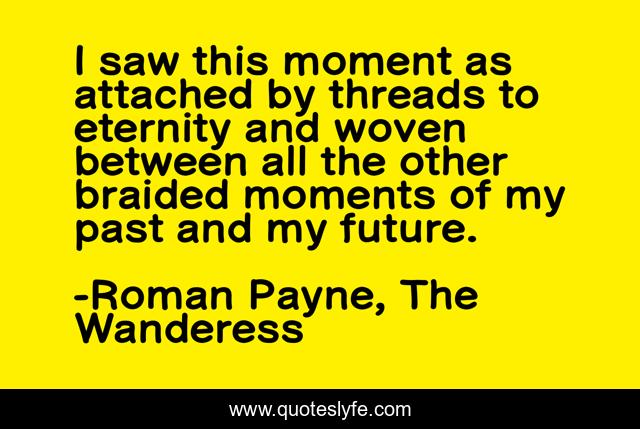 I saw this moment as attached by threads to eternity and woven between all the other braided moments of my past and my future.