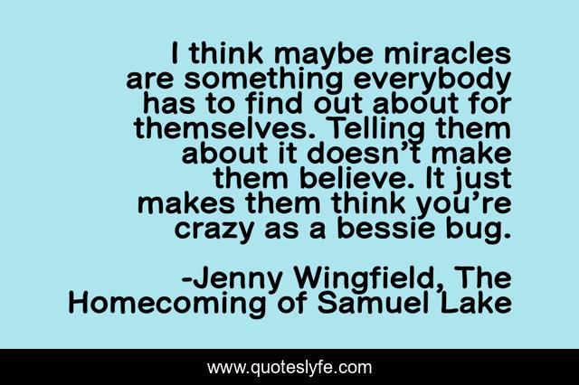I think maybe miracles are something everybody has to find out about for themselves. Telling them about it doesn’t make them believe. It just makes them think you’re crazy as a bessie bug.
