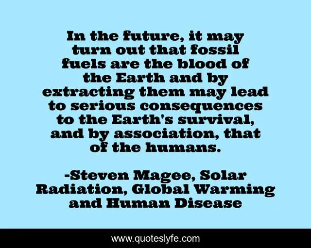 In the future, it may turn out that fossil fuels are the blood of the Earth and by extracting them may lead to serious consequences to the Earth's survival, and by association, that of the humans.
