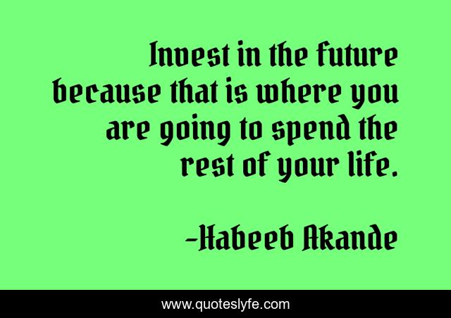 Invest in the future because that is where you are going to spend the rest of your life.