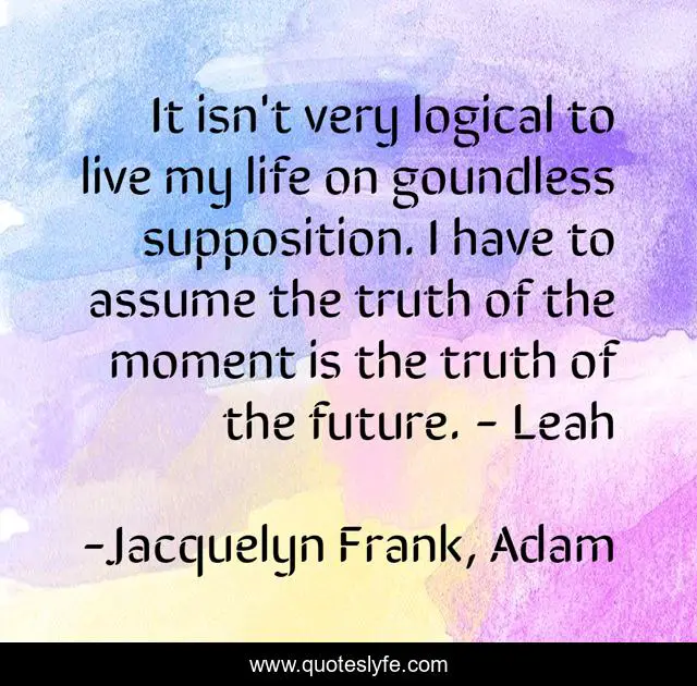 It isn't very logical to live my life on goundless supposition. I have to assume the truth of the moment is the truth of the future. - Leah