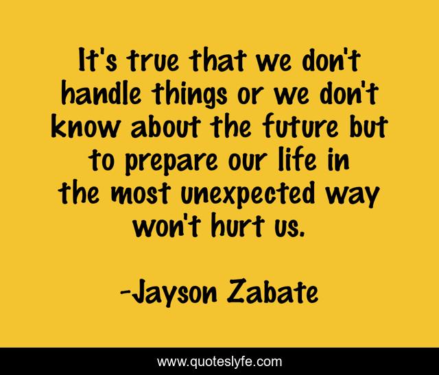 It's true that we don't handle things or we don't know about the future but to prepare our life in the most unexpected way won't hurt us.