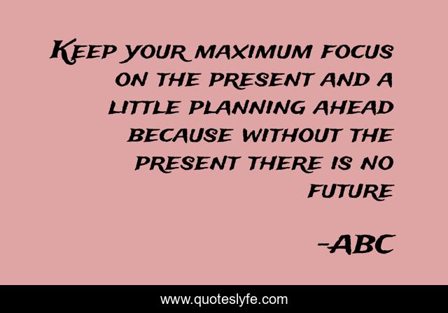 Keep your maximum focus on the present and a little planning ahead because without the present there is no future
