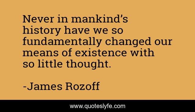 Never in mankind’s history have we so fundamentally changed our means of existence with so little thought.