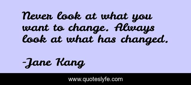 Never look at what you want to change. Always look at what has changed.