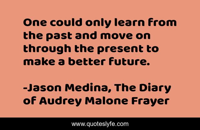 One could only learn from the past and move on through the present to make a better future.