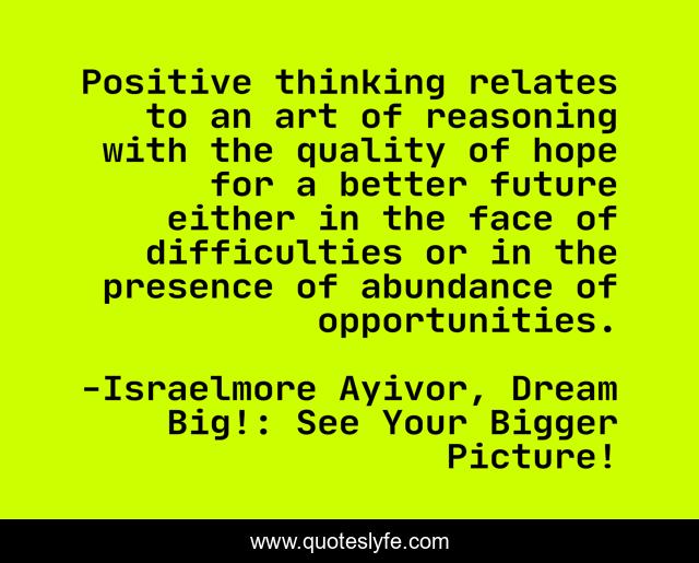 Positive thinking relates to an art of reasoning with the quality of hope for a better future either in the face of difficulties or in the presence of abundance of opportunities.