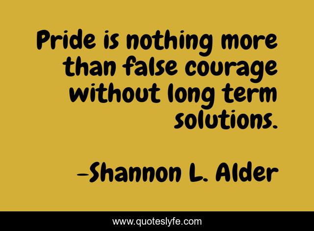 Pride is nothing more than false courage without long term solutions.