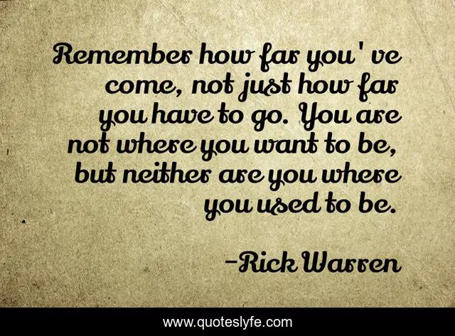 Remember how far you've come, not just how far you have to go. You are not where you want to be, but neither are you where you used to be.