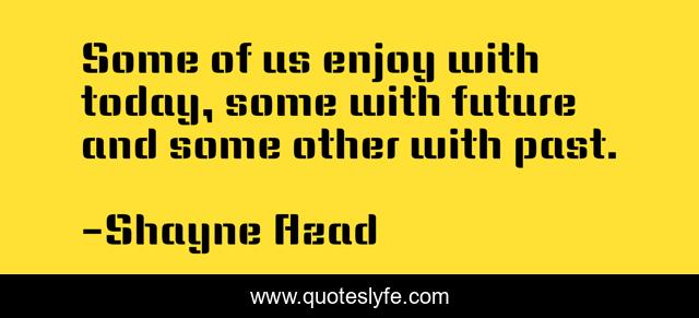 Some of us enjoy with today, some with future and some other with past.