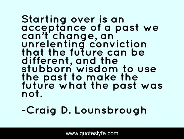 Starting over is an acceptance of a past we can’t change, an unrelenting conviction that the future can be different, and the stubborn wisdom to use the past to make the future what the past was not.