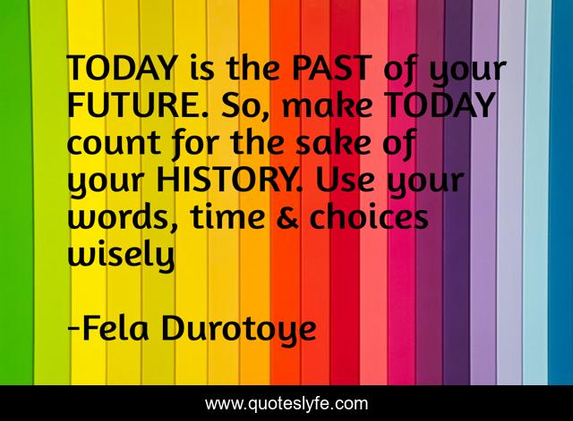 TODAY is the PAST of your FUTURE. So, make TODAY count for the sake of your HISTORY. Use your words, time & choices wisely