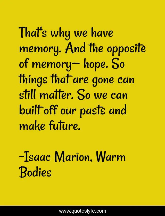 That's why we have memory. And the opposite of memory— hope. So things that are gone can still matter. So we can built off our pasts and make future.