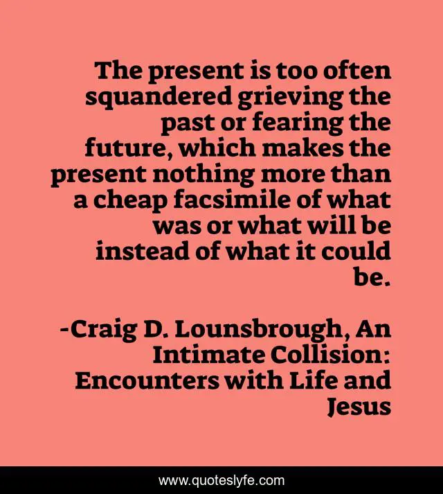 The present is too often squandered grieving the past or fearing the future, which makes the present nothing more than a cheap facsimile of what was or what will be instead of what it could be.