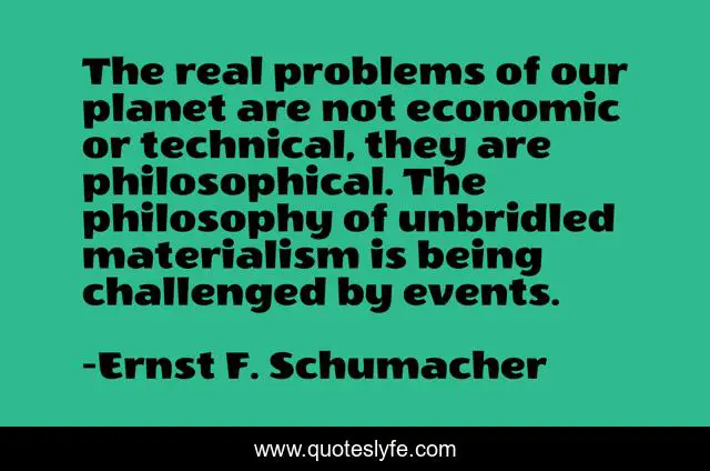 The real problems of our planet are not economic or technical, they are philosophical. The philosophy of unbridled materialism is being challenged by events.