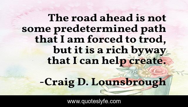 The road ahead is not some predetermined path that I am forced to trod, but it is a rich byway that I can help create.