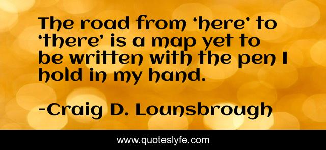 The road from ‘here’ to ‘there’ is a map yet to be written with the pen I hold in my hand.