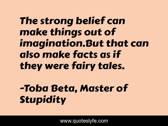 The strong belief can make things out of imagination.But that can also make facts as if they were fairy tales.