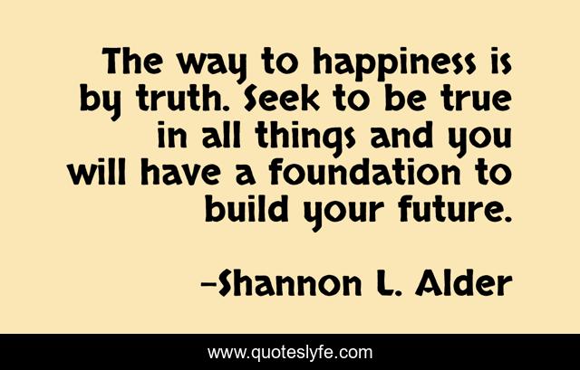 The way to happiness is by truth. Seek to be true in all things and you will have a foundation to build your future.