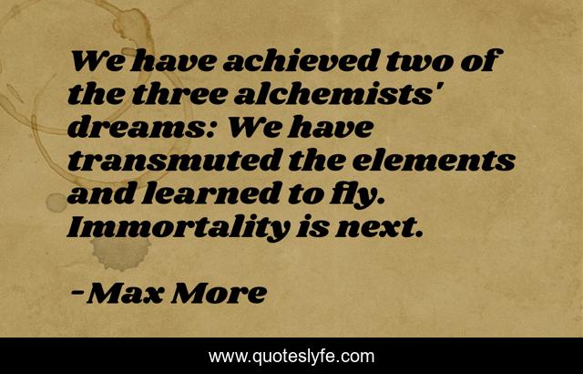We have achieved two of the three alchemists' dreams: We have transmuted the elements and learned to fly. Immortality is next.