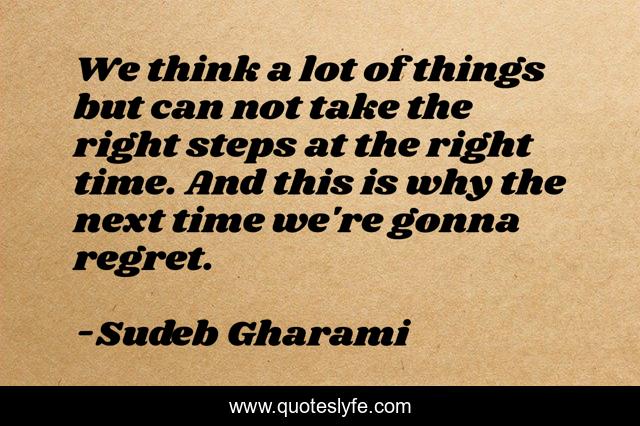 We think a lot of things but can not take the right steps at the right time. And this is why the next time we're gonna regret.