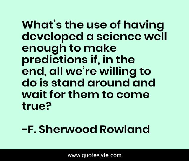 What’s the use of having developed a science well enough to make predictions if, in the end, all we’re willing to do is stand around and wait for them to come true?