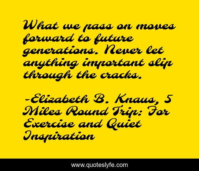 What we pass on moves forward to future generations. Never let anything important slip through the cracks.