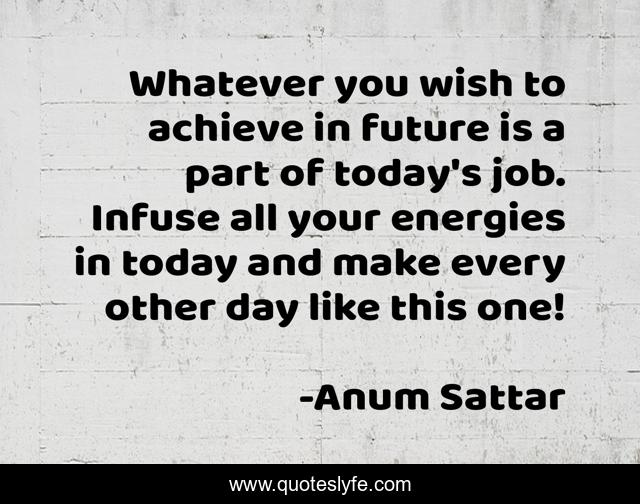 Whatever you wish to achieve in future is a part of today's job. Infuse all your energies in today and make every other day like this one!