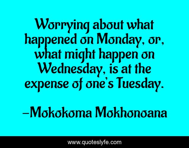Worrying about what happened on Monday, or, what might happen on Wednesday, is at the expense of one’s Tuesday.