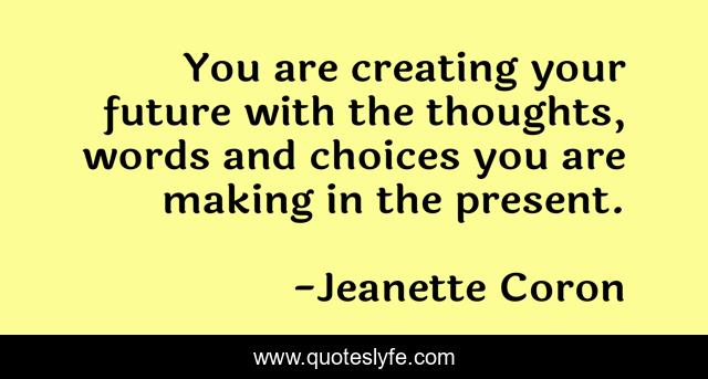 You are creating your future with the thoughts, words and choices you are making in the present.