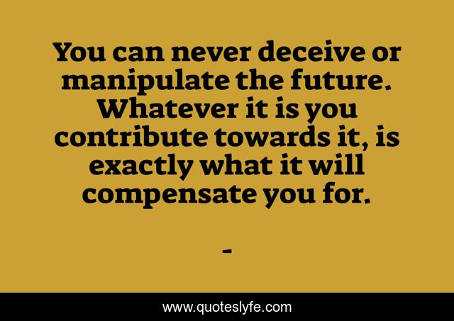 You can never deceive or manipulate the future. Whatever it is you contribute towards it, is exactly what it will compensate you for.