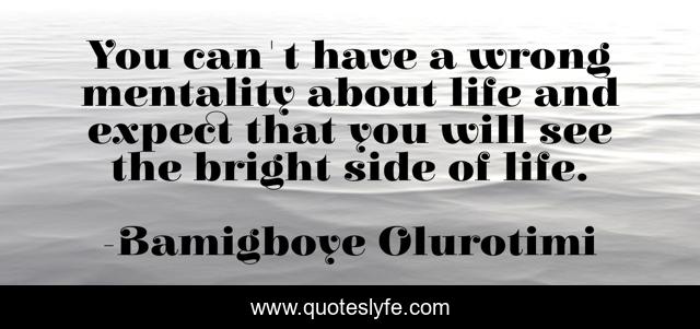 You can't have a wrong mentality about life and expect that you will see the bright side of life.