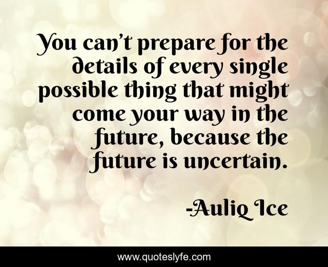 You can’t prepare for the details of every single possible thing that might come your way in the future, because the future is uncertain.